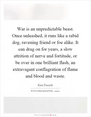 War is an unpredictable beast. Once unleashed, it runs like a rabid dog, ravening friend or foe alike. It can drag on for years, a slow attrition of nerve and fortitude, or be over in one brilliant flash, an extravagant conflagration of flame and blood and waste Picture Quote #1