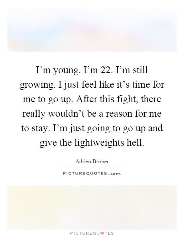 I'm young. I'm 22. I'm still growing. I just feel like it's time for me to go up. After this fight, there really wouldn't be a reason for me to stay. I'm just going to go up and give the lightweights hell Picture Quote #1