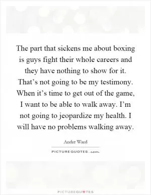 The part that sickens me about boxing is guys fight their whole careers and they have nothing to show for it. That’s not going to be my testimony. When it’s time to get out of the game, I want to be able to walk away. I’m not going to jeopardize my health. I will have no problems walking away Picture Quote #1