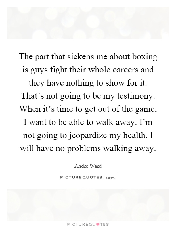 The part that sickens me about boxing is guys fight their whole careers and they have nothing to show for it. That's not going to be my testimony. When it's time to get out of the game, I want to be able to walk away. I'm not going to jeopardize my health. I will have no problems walking away Picture Quote #1