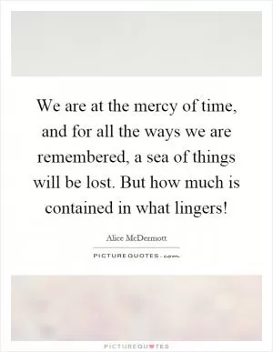 We are at the mercy of time, and for all the ways we are remembered, a sea of things will be lost. But how much is contained in what lingers! Picture Quote #1