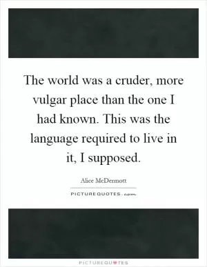 The world was a cruder, more vulgar place than the one I had known. This was the language required to live in it, I supposed Picture Quote #1