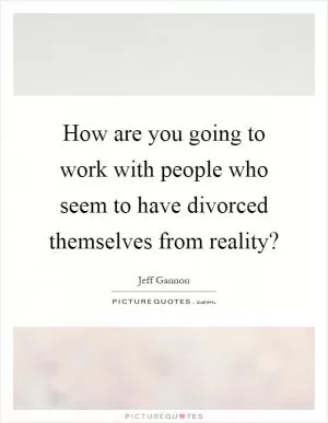 How are you going to work with people who seem to have divorced themselves from reality? Picture Quote #1