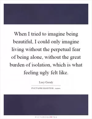 When I tried to imagine being beautiful, I could only imagine living without the perpetual fear of being alone, without the great burden of isolation, which is what feeling ugly felt like Picture Quote #1