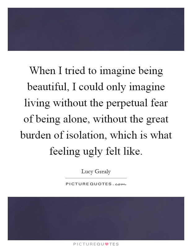 When I tried to imagine being beautiful, I could only imagine living without the perpetual fear of being alone, without the great burden of isolation, which is what feeling ugly felt like Picture Quote #1