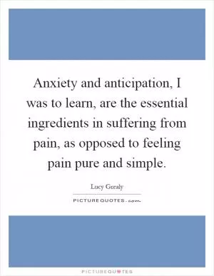 Anxiety and anticipation, I was to learn, are the essential ingredients in suffering from pain, as opposed to feeling pain pure and simple Picture Quote #1