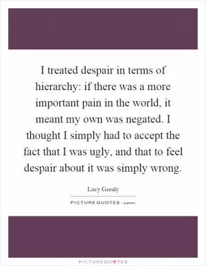 I treated despair in terms of hierarchy: if there was a more important pain in the world, it meant my own was negated. I thought I simply had to accept the fact that I was ugly, and that to feel despair about it was simply wrong Picture Quote #1