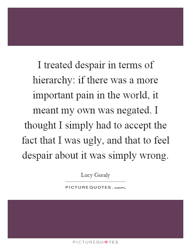 I treated despair in terms of hierarchy: if there was a more important pain in the world, it meant my own was negated. I thought I simply had to accept the fact that I was ugly, and that to feel despair about it was simply wrong Picture Quote #1