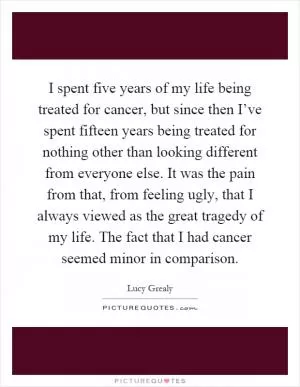 I spent five years of my life being treated for cancer, but since then I’ve spent fifteen years being treated for nothing other than looking different from everyone else. It was the pain from that, from feeling ugly, that I always viewed as the great tragedy of my life. The fact that I had cancer seemed minor in comparison Picture Quote #1