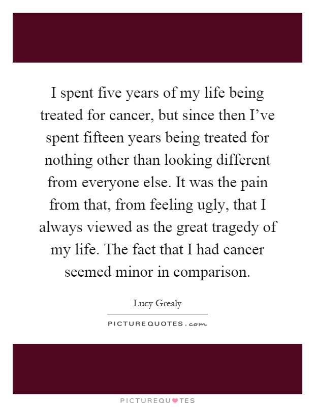 I spent five years of my life being treated for cancer, but since then I've spent fifteen years being treated for nothing other than looking different from everyone else. It was the pain from that, from feeling ugly, that I always viewed as the great tragedy of my life. The fact that I had cancer seemed minor in comparison Picture Quote #1