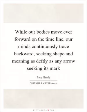 While our bodies move ever forward on the time line, our minds continuously trace backward, seeking shape and meaning as deftly as any arrow seeking its mark Picture Quote #1