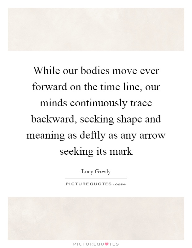 While our bodies move ever forward on the time line, our minds continuously trace backward, seeking shape and meaning as deftly as any arrow seeking its mark Picture Quote #1