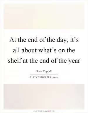 At the end of the day, it’s all about what’s on the shelf at the end of the year Picture Quote #1