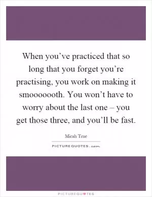 When you’ve practiced that so long that you forget you’re practising, you work on making it smooooooth. You won’t have to worry about the last one – you get those three, and you’ll be fast Picture Quote #1