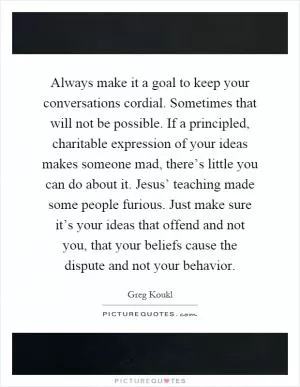 Always make it a goal to keep your conversations cordial. Sometimes that will not be possible. If a principled, charitable expression of your ideas makes someone mad, there’s little you can do about it. Jesus’ teaching made some people furious. Just make sure it’s your ideas that offend and not you, that your beliefs cause the dispute and not your behavior Picture Quote #1