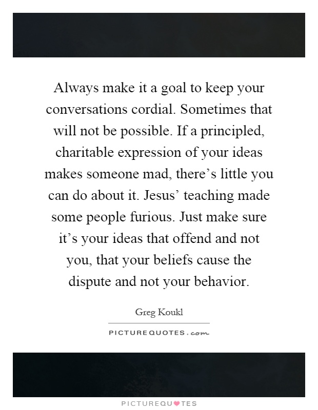 Always make it a goal to keep your conversations cordial. Sometimes that will not be possible. If a principled, charitable expression of your ideas makes someone mad, there's little you can do about it. Jesus' teaching made some people furious. Just make sure it's your ideas that offend and not you, that your beliefs cause the dispute and not your behavior Picture Quote #1