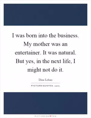I was born into the business. My mother was an entertainer. It was natural. But yes, in the next life, I might not do it Picture Quote #1