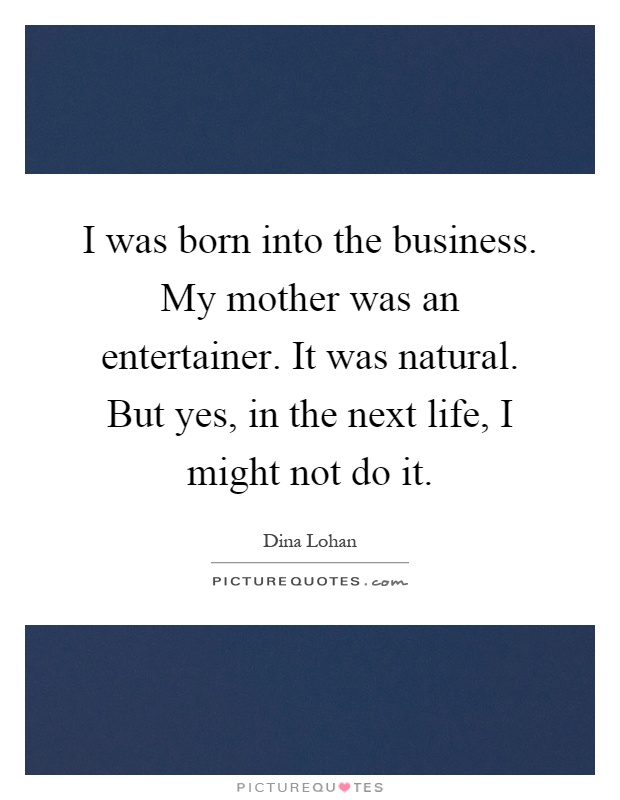 I was born into the business. My mother was an entertainer. It was natural. But yes, in the next life, I might not do it Picture Quote #1