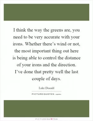 I think the way the greens are, you need to be very accurate with your irons. Whether there’s wind or not, the most important thing out here is being able to control the distance of your irons and the direction. I’ve done that pretty well the last couple of days Picture Quote #1