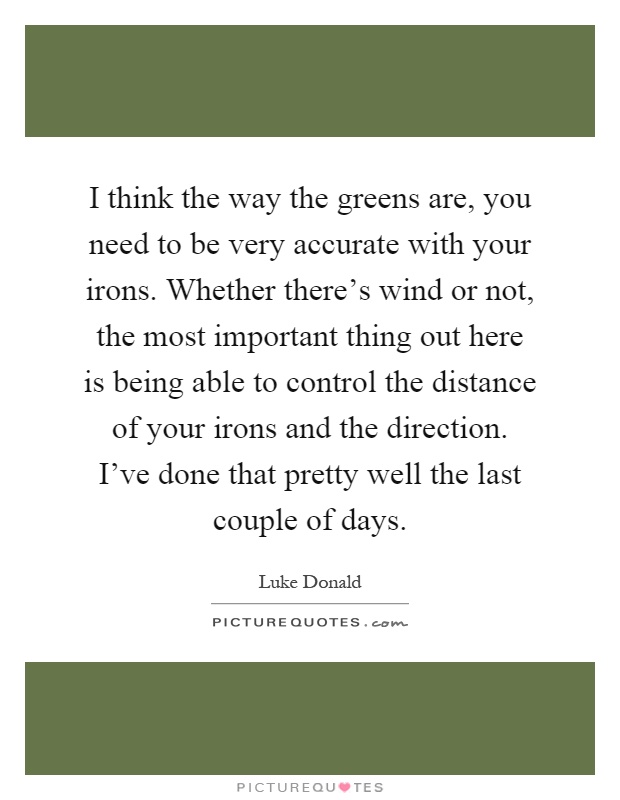 I think the way the greens are, you need to be very accurate with your irons. Whether there's wind or not, the most important thing out here is being able to control the distance of your irons and the direction. I've done that pretty well the last couple of days Picture Quote #1