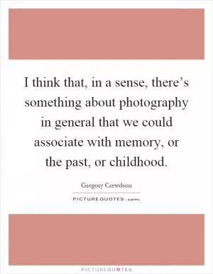 I think that, in a sense, there’s something about photography in general that we could associate with memory, or the past, or childhood Picture Quote #1