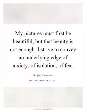 My pictures must first be beautiful, but that beauty is not enough. I strive to convey an underlying edge of anxiety, of isolation, of fear Picture Quote #1