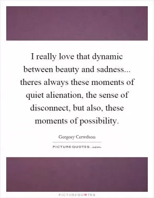 I really love that dynamic between beauty and sadness... theres always these moments of quiet alienation, the sense of disconnect, but also, these moments of possibility Picture Quote #1