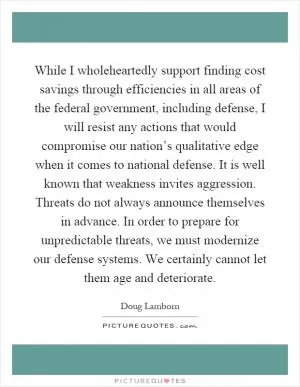 While I wholeheartedly support finding cost savings through efficiencies in all areas of the federal government, including defense, I will resist any actions that would compromise our nation’s qualitative edge when it comes to national defense. It is well known that weakness invites aggression. Threats do not always announce themselves in advance. In order to prepare for unpredictable threats, we must modernize our defense systems. We certainly cannot let them age and deteriorate Picture Quote #1