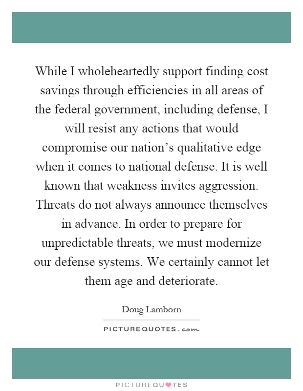 While I wholeheartedly support finding cost savings through efficiencies in all areas of the federal government, including defense, I will resist any actions that would compromise our nation's qualitative edge when it comes to national defense. It is well known that weakness invites aggression. Threats do not always announce themselves in advance. In order to prepare for unpredictable threats, we must modernize our defense systems. We certainly cannot let them age and deteriorate Picture Quote #1