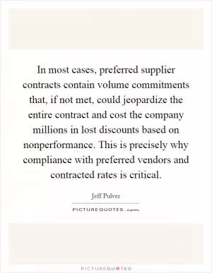 In most cases, preferred supplier contracts contain volume commitments that, if not met, could jeopardize the entire contract and cost the company millions in lost discounts based on nonperformance. This is precisely why compliance with preferred vendors and contracted rates is critical Picture Quote #1