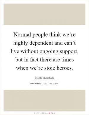 Normal people think we’re highly dependent and can’t live without ongoing support, but in fact there are times when we’re stoic heroes Picture Quote #1