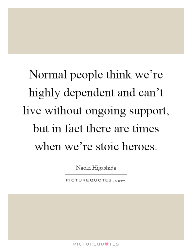 Normal people think we're highly dependent and can't live without ongoing support, but in fact there are times when we're stoic heroes Picture Quote #1