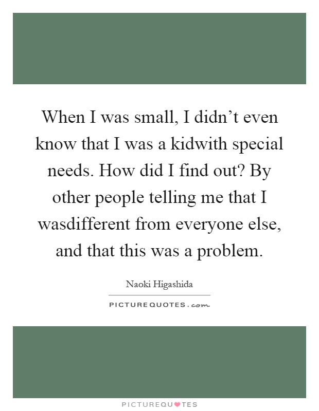 When I was small, I didn't even know that I was a kidwith special needs. How did I find out? By other people telling me that I wasdifferent from everyone else, and that this was a problem Picture Quote #1