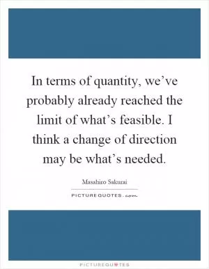 In terms of quantity, we’ve probably already reached the limit of what’s feasible. I think a change of direction may be what’s needed Picture Quote #1