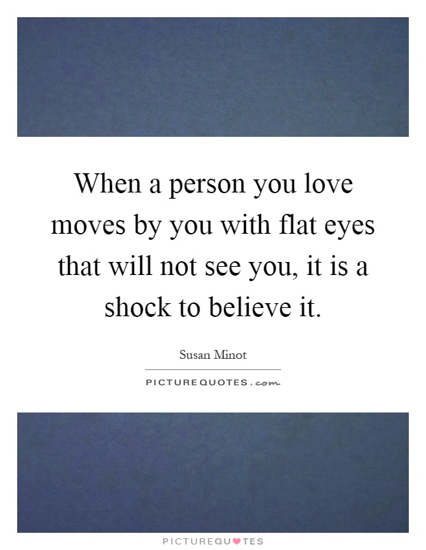 When a person you love moves by you with flat eyes that will not see you, it is a shock to believe it Picture Quote #1