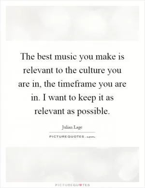 The best music you make is relevant to the culture you are in, the timeframe you are in. I want to keep it as relevant as possible Picture Quote #1