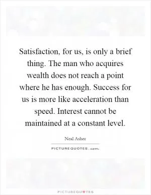 Satisfaction, for us, is only a brief thing. The man who acquires wealth does not reach a point where he has enough. Success for us is more like acceleration than speed. Interest cannot be maintained at a constant level Picture Quote #1
