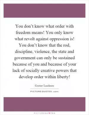 You don’t know what order with freedom means! You only know what revolt against oppression is! You don’t know that the rod, discipline, violence, the state and government can only be sustained because of you and because of your lack of socially creative powers that develop order within liberty! Picture Quote #1