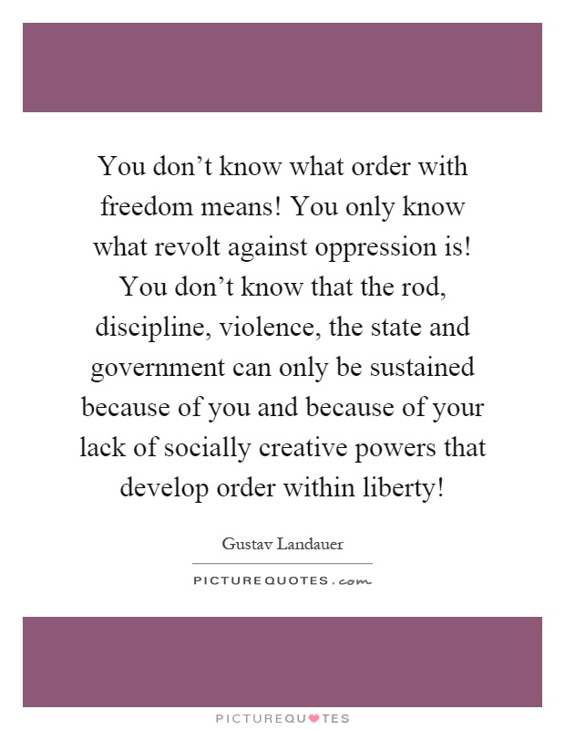 You don't know what order with freedom means! You only know what revolt against oppression is! You don't know that the rod, discipline, violence, the state and government can only be sustained because of you and because of your lack of socially creative powers that develop order within liberty! Picture Quote #1
