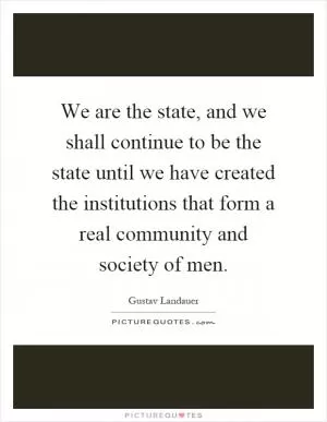 We are the state, and we shall continue to be the state until we have created the institutions that form a real community and society of men Picture Quote #1
