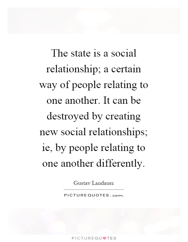 The state is a social relationship; a certain way of people relating to one another. It can be destroyed by creating new social relationships; ie, by people relating to one another differently Picture Quote #1