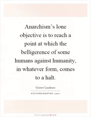 Anarchism’s lone objective is to reach a point at which the belligerence of some humans against humanity, in whatever form, comes to a halt Picture Quote #1