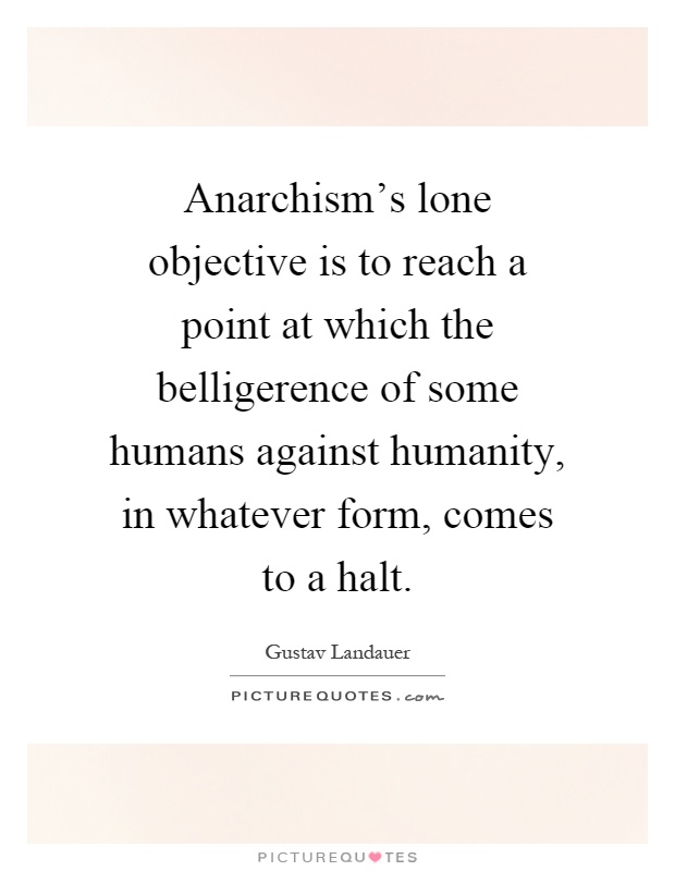 Anarchism's lone objective is to reach a point at which the belligerence of some humans against humanity, in whatever form, comes to a halt Picture Quote #1