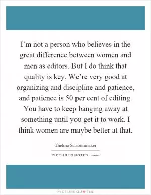 I’m not a person who believes in the great difference between women and men as editors. But I do think that quality is key. We’re very good at organizing and discipline and patience, and patience is 50 per cent of editing. You have to keep banging away at something until you get it to work. I think women are maybe better at that Picture Quote #1