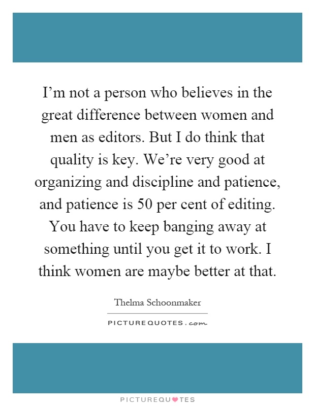 I'm not a person who believes in the great difference between women and men as editors. But I do think that quality is key. We're very good at organizing and discipline and patience, and patience is 50 per cent of editing. You have to keep banging away at something until you get it to work. I think women are maybe better at that Picture Quote #1