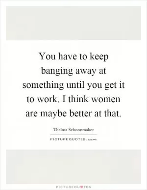 You have to keep banging away at something until you get it to work. I think women are maybe better at that Picture Quote #1
