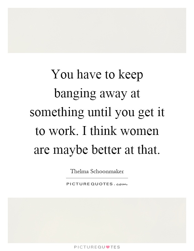 You have to keep banging away at something until you get it to work. I think women are maybe better at that Picture Quote #1