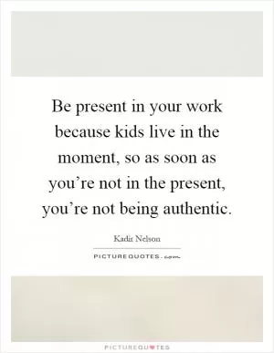 Be present in your work because kids live in the moment, so as soon as you’re not in the present, you’re not being authentic Picture Quote #1
