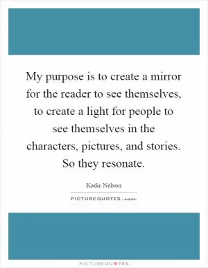 My purpose is to create a mirror for the reader to see themselves, to create a light for people to see themselves in the characters, pictures, and stories. So they resonate Picture Quote #1