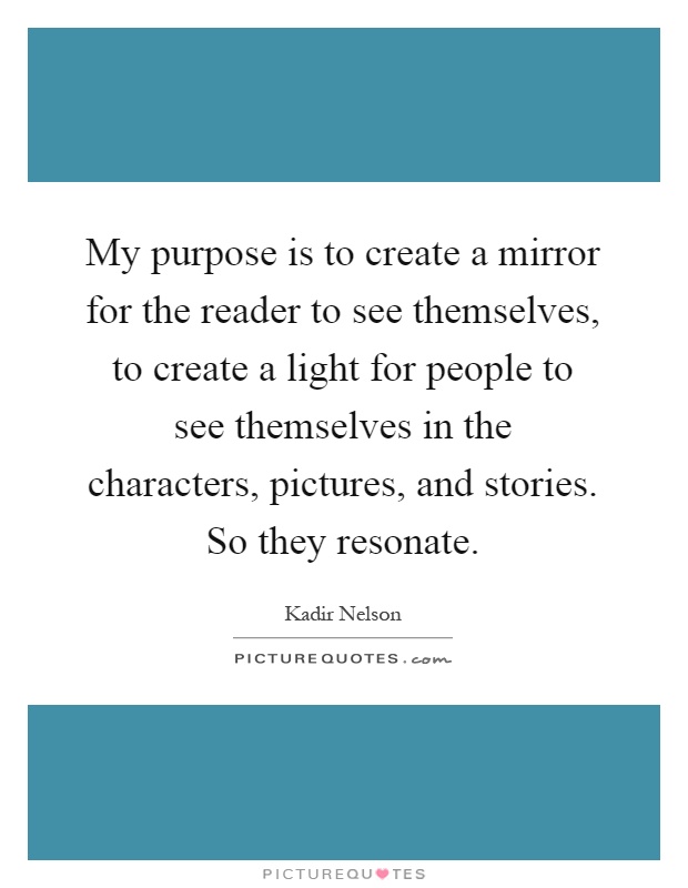 My purpose is to create a mirror for the reader to see themselves, to create a light for people to see themselves in the characters, pictures, and stories. So they resonate Picture Quote #1